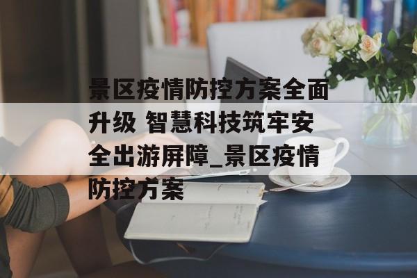 景区疫情防控方案全面升级 智慧科技筑牢安全出游屏障_景区疫情防控方案