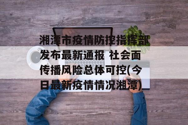湘潭市疫情防控指挥部发布最新通报 社会面传播风险总体可控(今日最新疫情情况湘潭)