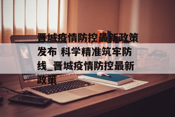 晋城疫情防控最新政策发布 科学精准筑牢防线_晋城疫情防控最新政策