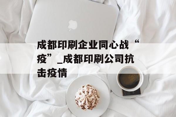 成都印刷企业同心战“疫”_成都印刷公司抗击疫情