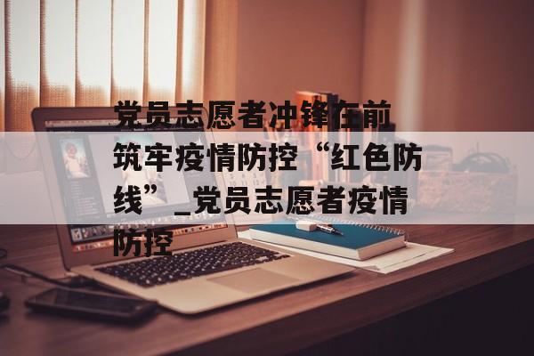 党员志愿者冲锋在前 筑牢疫情防控“红色防线”_党员志愿者疫情防控
