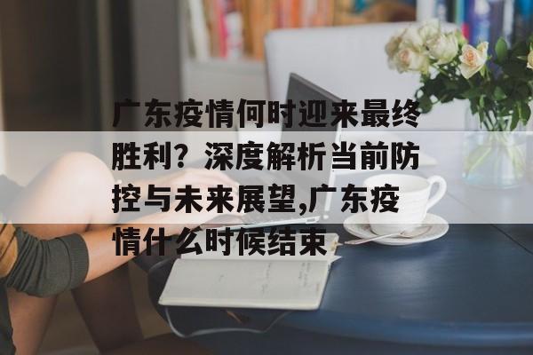 广东疫情何时迎来最终胜利？深度解析当前防控与未来展望,广东疫情什么时候结束