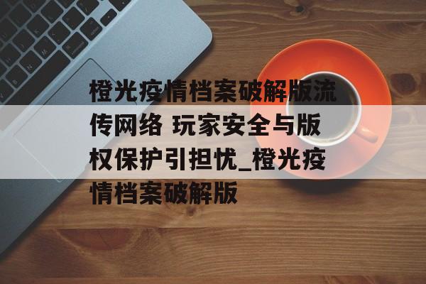 橙光疫情档案破解版流传网络 玩家安全与版权保护引担忧_橙光疫情档案破解版