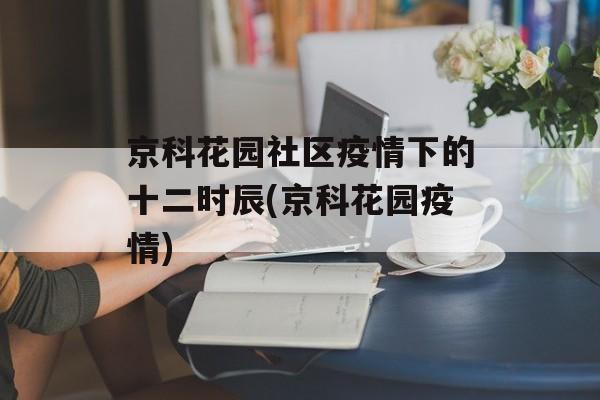 京科花园社区疫情下的十二时辰(京科花园疫情)