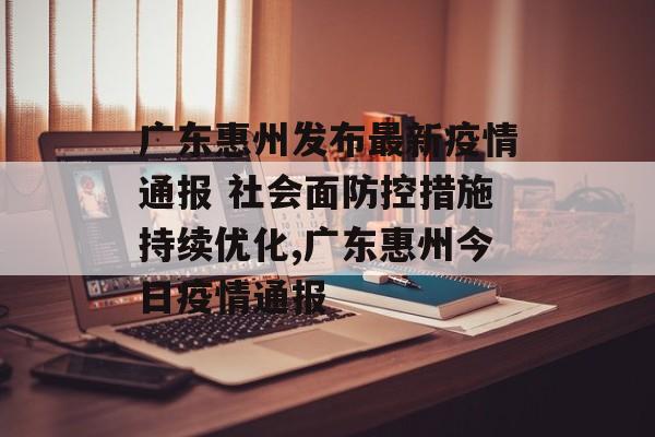 广东惠州发布最新疫情通报 社会面防控措施持续优化,广东惠州今日疫情通报