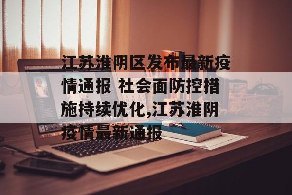 江苏淮阴区发布最新疫情通报 社会面防控措施持续优化,江苏淮阴疫情最新通报