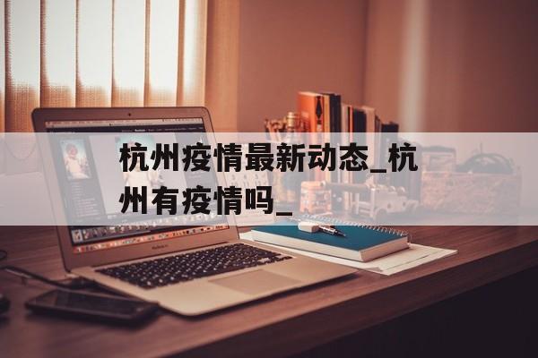 杭州疫情最新动态_杭州有疫情吗_