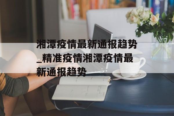 湘潭疫情最新通报趋势_精准疫情湘潭疫情最新通报趋势