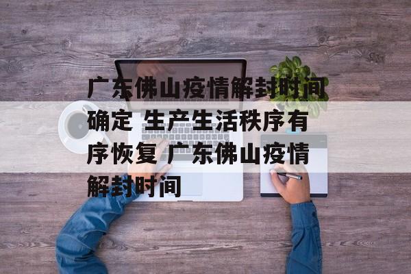 广东佛山疫情解封时间确定 生产生活秩序有序恢复 广东佛山疫情解封时间