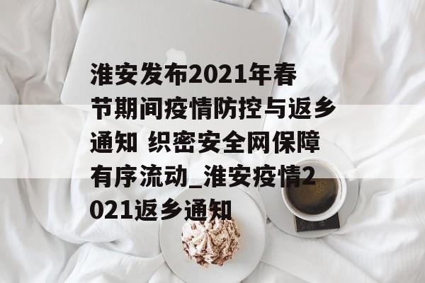 淮安发布2021年春节期间疫情防控与返乡通知 织密安全网保障有序流动_淮安疫情2021返乡通知