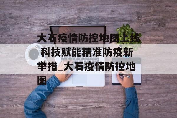 大石疫情防控地图上线 科技赋能精准防疫新举措_大石疫情防控地图