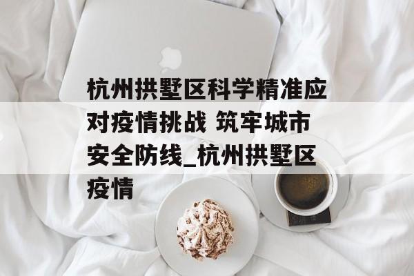 杭州拱墅区科学精准应对疫情挑战 筑牢城市安全防线_杭州拱墅区疫情