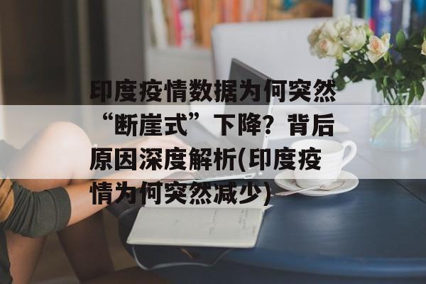 印度疫情数据为何突然“断崖式”下降？背后原因深度解析(印度疫情为何突然减少)