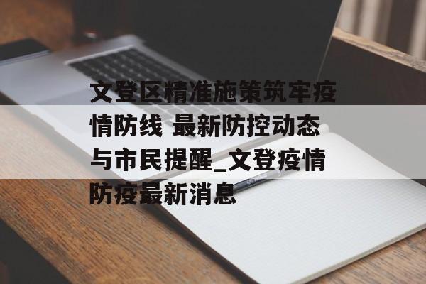 文登区精准施策筑牢疫情防线 最新防控动态与市民提醒_文登疫情防疫最新消息