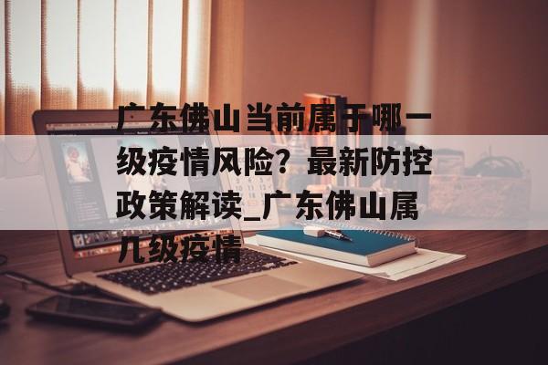 广东佛山当前属于哪一级疫情风险？最新防控政策解读_广东佛山属几级疫情