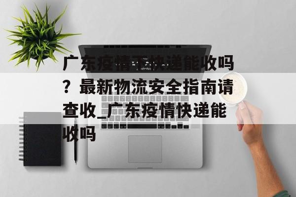 广东疫情下快递能收吗？最新物流安全指南请查收_广东疫情快递能收吗