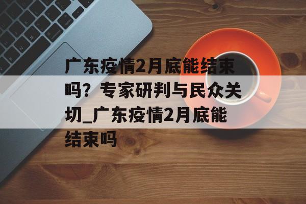 广东疫情2月底能结束吗？专家研判与民众关切_广东疫情2月底能结束吗