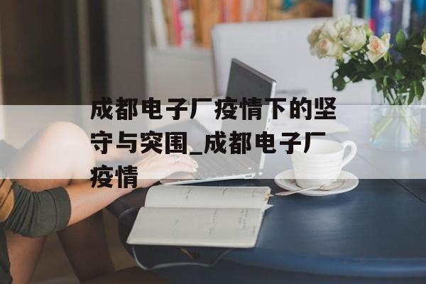 成都电子厂疫情下的坚守与突围_成都电子厂疫情
