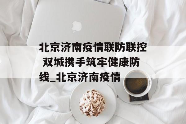 北京济南疫情联防联控 双城携手筑牢健康防线_北京济南疫情
