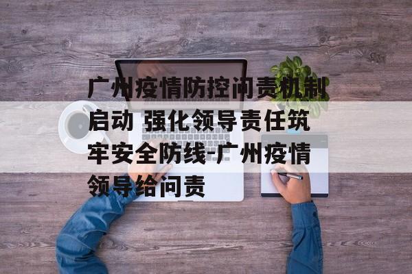 广州疫情防控问责机制启动 强化领导责任筑牢安全防线-广州疫情领导给问责