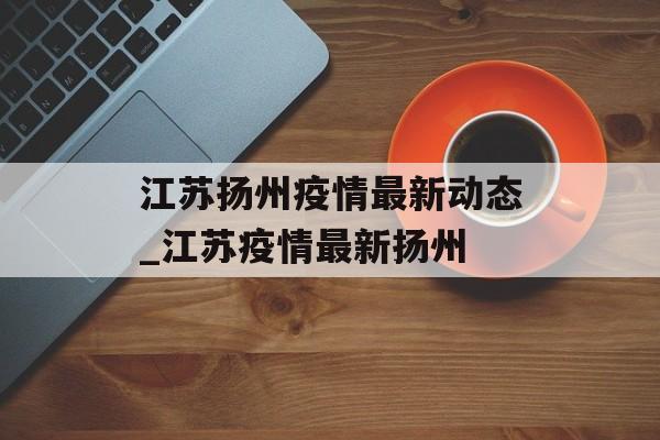 江苏扬州疫情最新动态_江苏疫情最新扬州