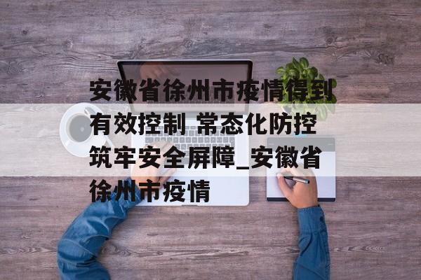 安徽省徐州市疫情得到有效控制 常态化防控筑牢安全屏障_安徽省徐州市疫情