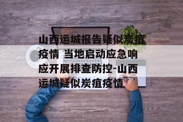 山西运城报告疑似炭疽疫情 当地启动应急响应开展排查防控-山西运城疑似炭疽疫情
