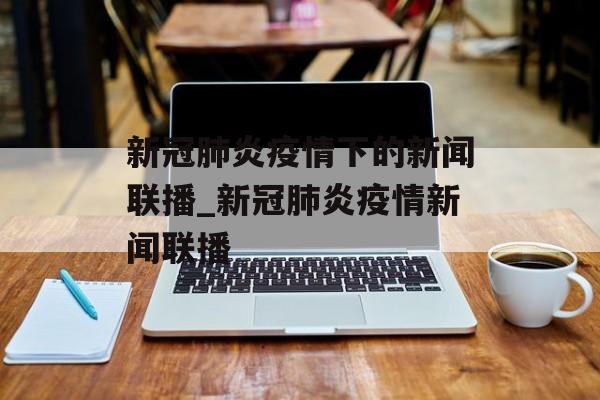 新冠肺炎疫情下的新闻联播_新冠肺炎疫情新闻联播
