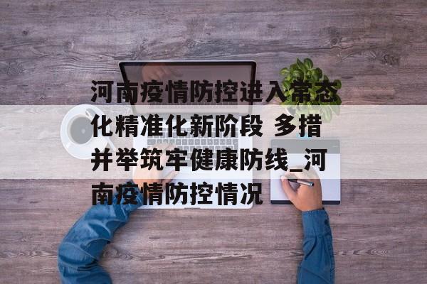 河南疫情防控进入常态化精准化新阶段 多措并举筑牢健康防线_河南疫情防控情况