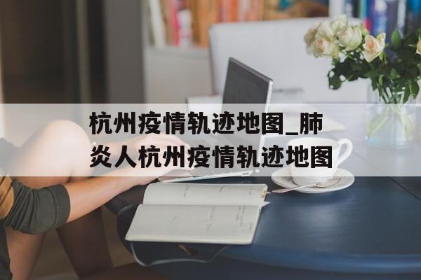 杭州疫情轨迹地图_肺炎人杭州疫情轨迹地图