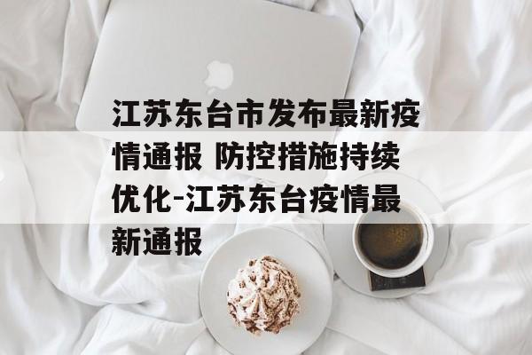 江苏东台市发布最新疫情通报 防控措施持续优化-江苏东台疫情最新通报
