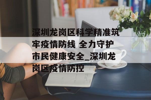 深圳龙岗区科学精准筑牢疫情防线 全力守护市民健康安全_深圳龙岗区疫情防控