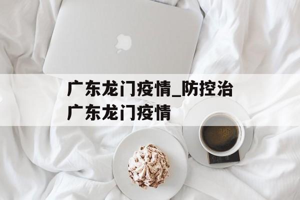 广东龙门疫情_防控治广东龙门疫情
