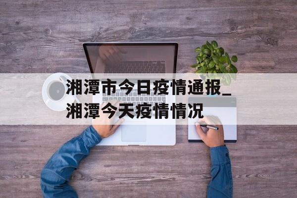 湘潭市今日疫情通报_湘潭今天疫情情况
