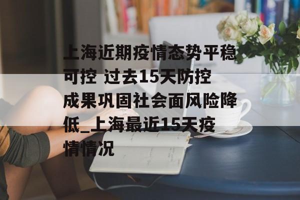 上海近期疫情态势平稳可控 过去15天防控成果巩固社会面风险降低_上海最近15天疫情情况