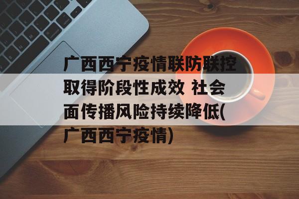 广西西宁疫情联防联控取得阶段性成效 社会面传播风险持续降低(广西西宁疫情)