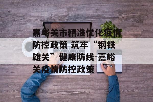 嘉峪关市精准优化疫情防控政策 筑牢“钢铁雄关”健康防线-嘉峪关疫情防控政策