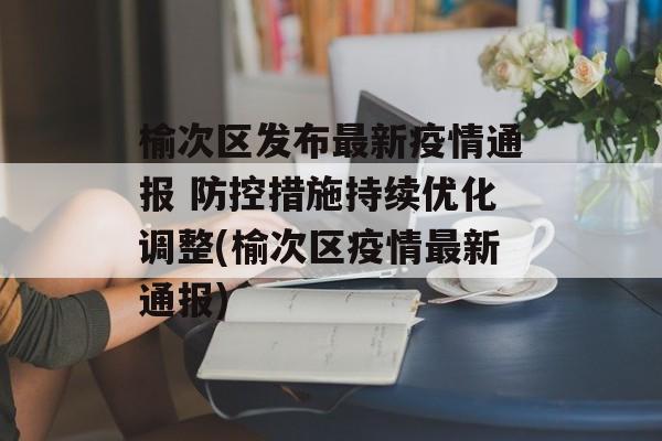 榆次区发布最新疫情通报 防控措施持续优化调整(榆次区疫情最新通报)