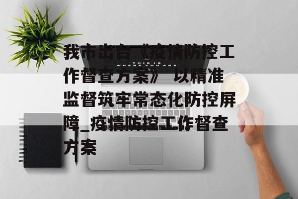 我市出台《疫情防控工作督查方案》 以精准监督筑牢常态化防控屏障_疫情防控工作督查方案