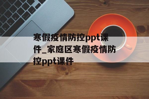寒假疫情防控ppt课件_家庭区寒假疫情防控ppt课件