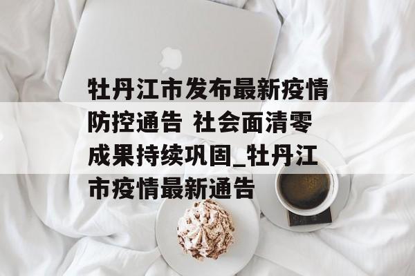 牡丹江市发布最新疫情防控通告 社会面清零成果持续巩固_牡丹江市疫情最新通告