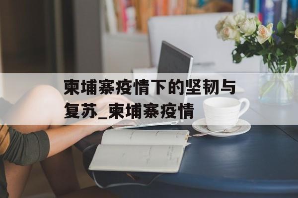 柬埔寨疫情下的坚韧与复苏_柬埔寨疫情