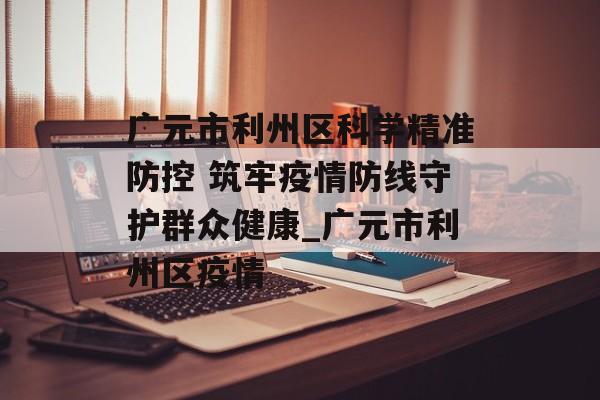 广元市利州区科学精准防控 筑牢疫情防线守护群众健康_广元市利州区疫情