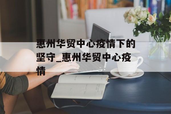 惠州华贸中心疫情下的坚守_惠州华贸中心疫情
