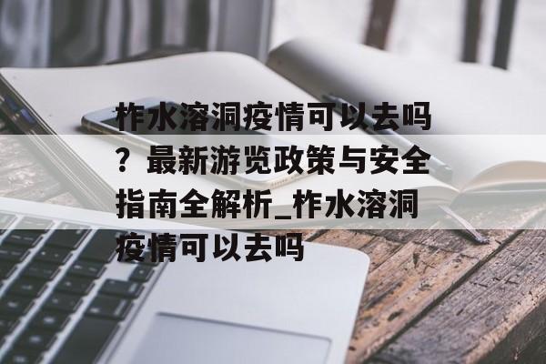 柞水溶洞疫情可以去吗？最新游览政策与安全指南全解析_柞水溶洞疫情可以去吗