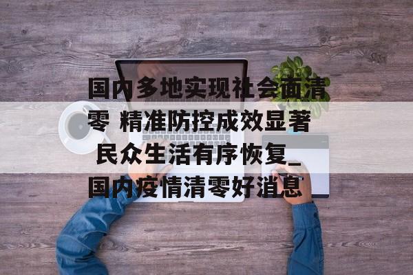 国内多地实现社会面清零 精准防控成效显著 民众生活有序恢复_国内疫情清零好消息