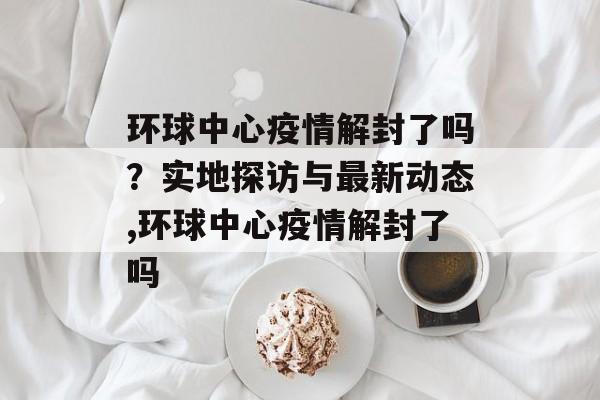 环球中心疫情解封了吗？实地探访与最新动态,环球中心疫情解封了吗