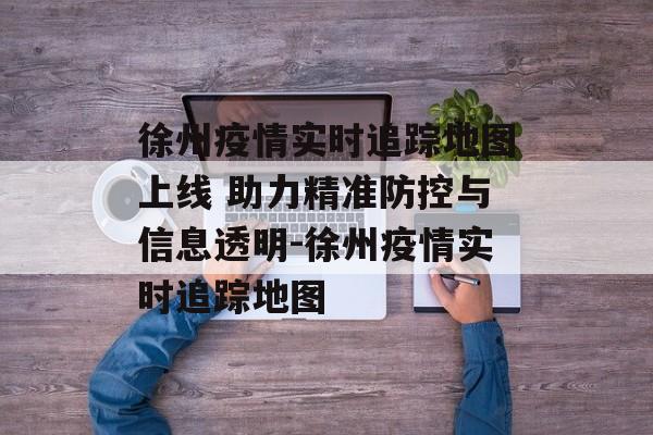 徐州疫情实时追踪地图上线 助力精准防控与信息透明-徐州疫情实时追踪地图