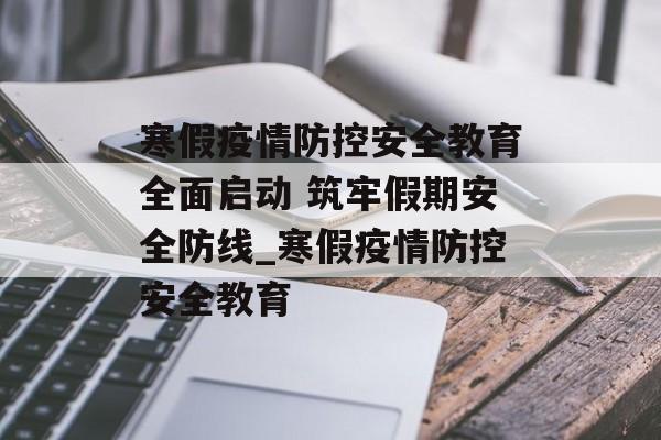寒假疫情防控安全教育全面启动 筑牢假期安全防线_寒假疫情防控安全教育